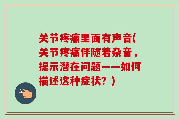 关节疼痛里面有声音(关节疼痛伴随着杂音，提示潜在问题——如何描述这种症状？)