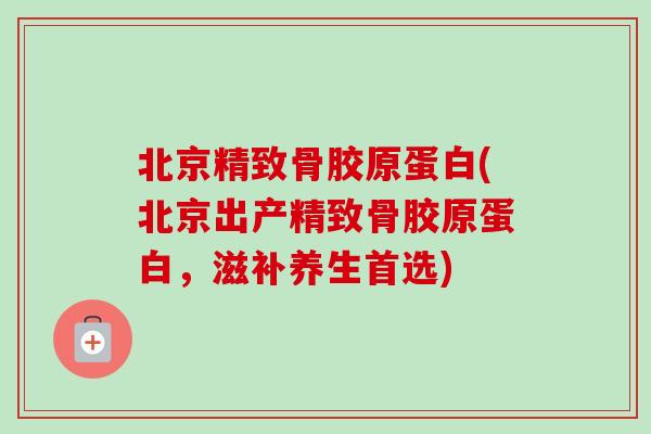 北京精致骨胶原蛋白(北京出产精致骨胶原蛋白,滋补养生首选) 北京精致骨胶原蛋白(北京出产精致骨胶原蛋白,滋补养生首选)