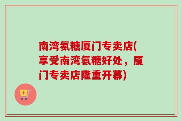 南湾氨糖厦门专卖店(享受南湾氨糖好处，厦门专卖店隆重开幕)