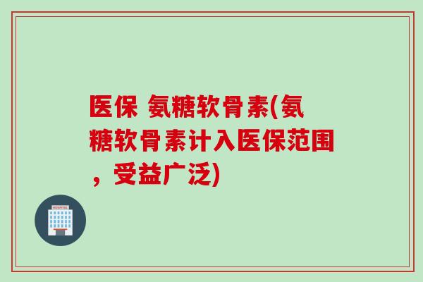 医保 氨糖软骨素(氨糖软骨素计入医保范围，受益广泛)