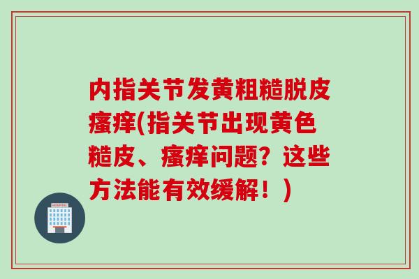 内指关节发黄粗糙脱皮瘙痒(指关节出现黄色糙皮、瘙痒问题？这些方法能有效缓解！)