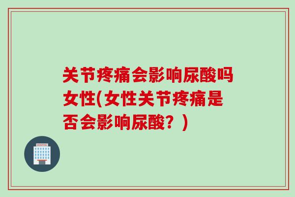 关节会影响尿酸吗女性(女性关节是否会影响尿酸？)