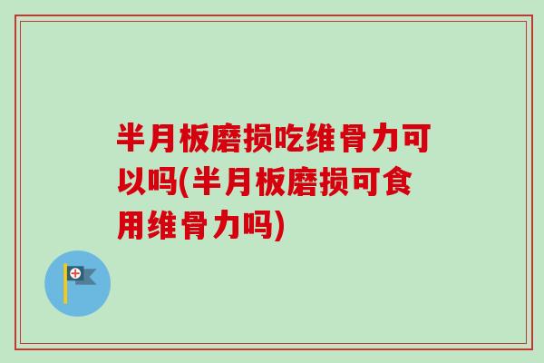 半月板磨损吃维骨力可以吗(半月板磨损可食用维骨力吗)