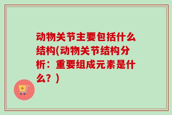 动物关节主要包括什么结构(动物关节结构分析：重要组成元素是什么？)