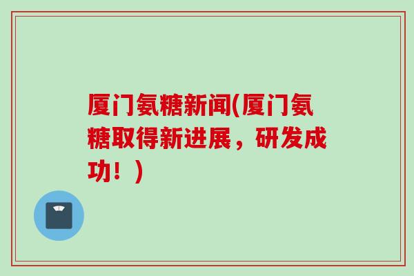 厦门氨糖新闻(厦门氨糖取得新进展，研发成功！)