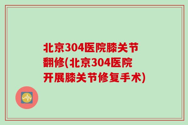 北京304医院膝关节翻修(北京304医院开展膝关节修复手术)