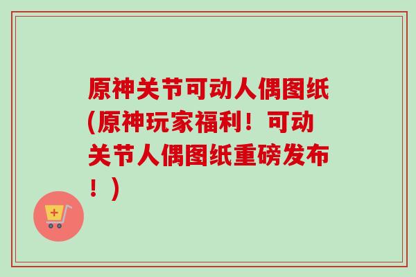 原神关节可动人偶图纸(原神玩家福利！可动关节人偶图纸重磅发布！)