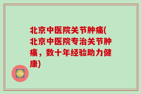 北京中医院关节肿痛(北京中医院专治关节肿痛，数十年经验助力健康)
