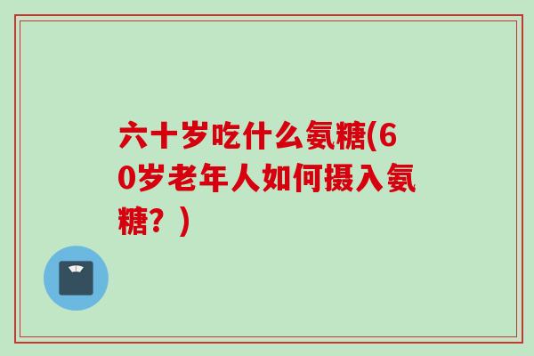 六十岁吃什么氨糖(60岁老年人如何摄入氨糖？)