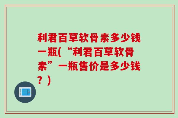 利君百草软骨素多少钱一瓶(“利君百草软骨素”一瓶售价是多少钱？)