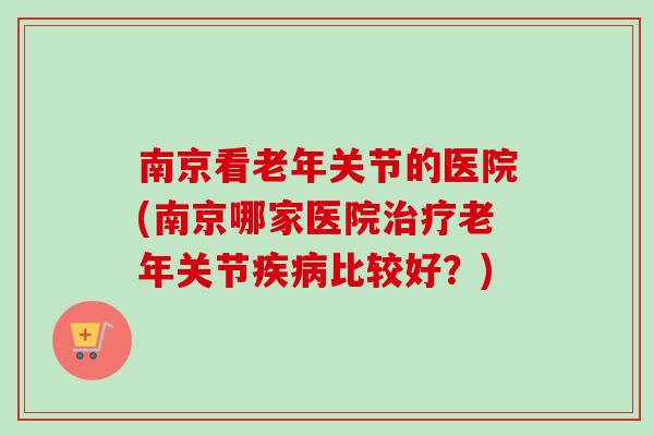 南京看老年关节的医院(南京哪家医院治疗老年关节疾病比较好？)