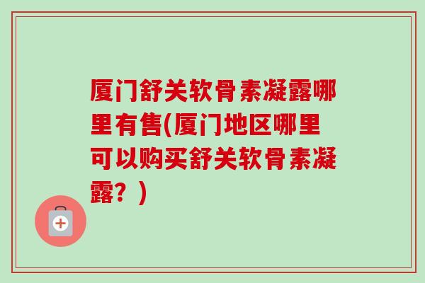 厦门舒关软骨素凝露哪里有售(厦门地区哪里可以购买舒关软骨素凝露？)