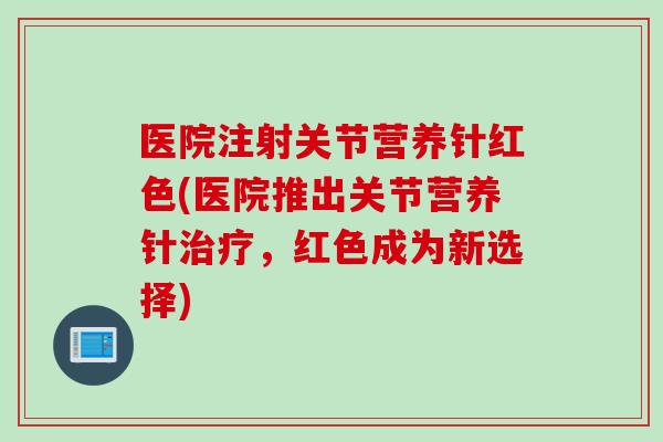 医院注射关节营养针红色(医院推出关节营养针治疗，红色成为新选择)