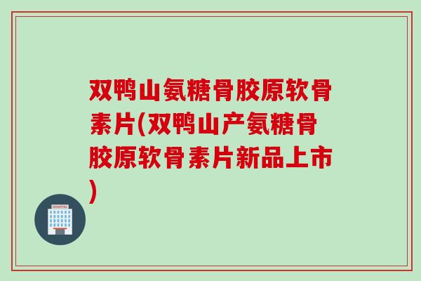 双鸭山氨糖骨胶原软骨素片(双鸭山产氨糖骨胶原软骨素片新品上市)