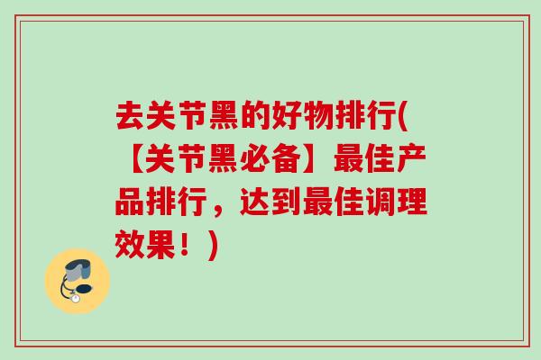 去关节黑的好物排行(【关节黑必备】最佳产品排行，达到最佳调理效果！)