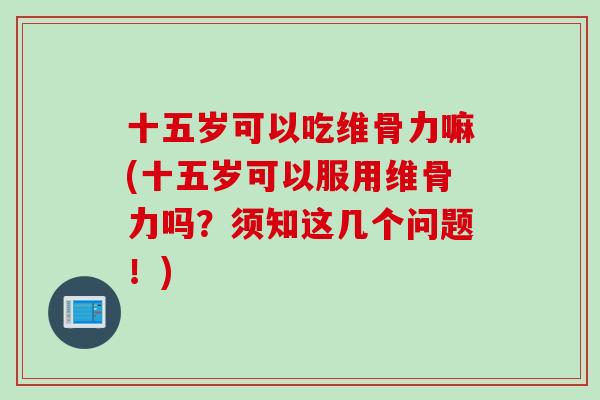 十五岁可以吃维骨力嘛(十五岁可以服用维骨力吗？须知这几个问题！)