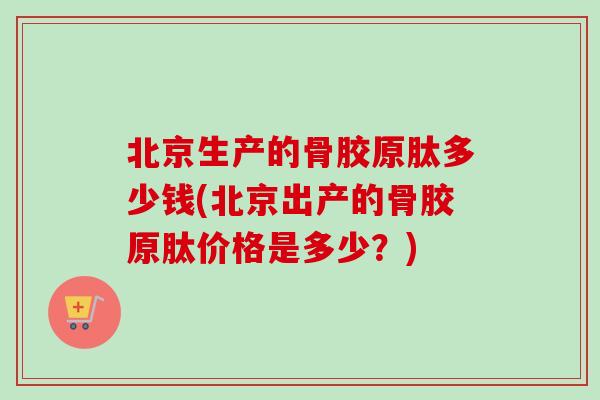 北京生产的骨胶原肽多少钱(北京出产的骨胶原肽价格是多少？)