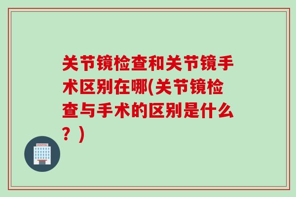 关节镜检查和关节镜手术区别在哪(关节镜检查与手术的区别是什么？)