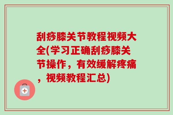 刮痧膝关节教程视频大全(学习正确刮痧膝关节操作，有效缓解疼痛，视频教程汇总)