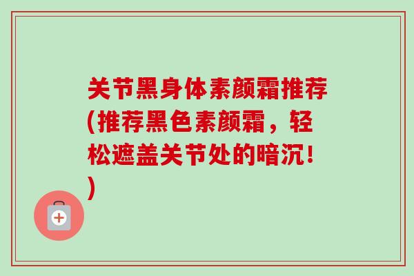 关节黑身体素颜霜推荐(推荐黑色素颜霜，轻松遮盖关节处的暗沉！)