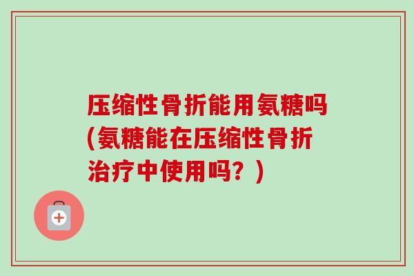 压缩性骨折能用氨糖吗(氨糖能在压缩性骨折治疗中使用吗？)