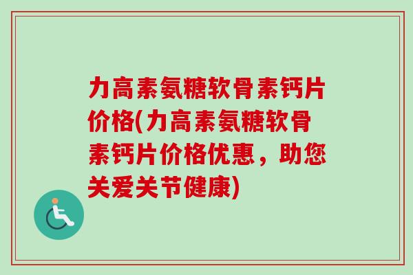 力高素氨糖软骨素钙片价格(力高素氨糖软骨素钙片价格优惠，助您关爱关节健康)