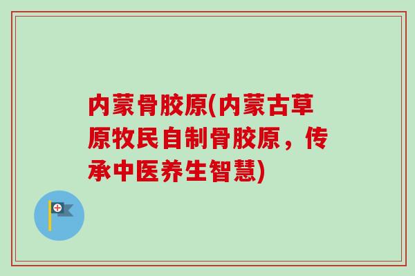 内蒙骨胶原(内蒙古草原牧民自制骨胶原，传承中医养生智慧)