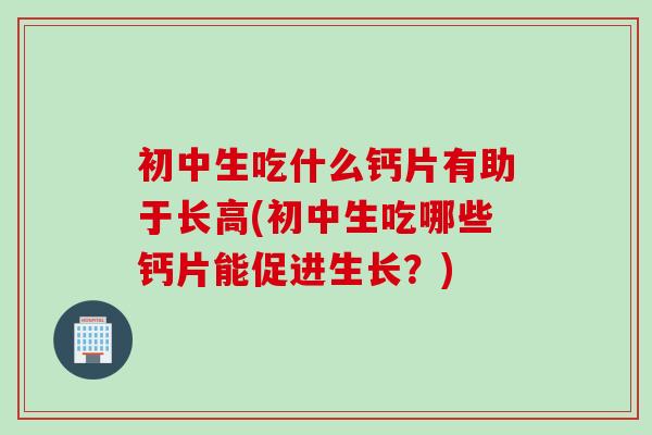初中生吃什么钙片有助于长高(初中生吃哪些钙片能促进生长？)