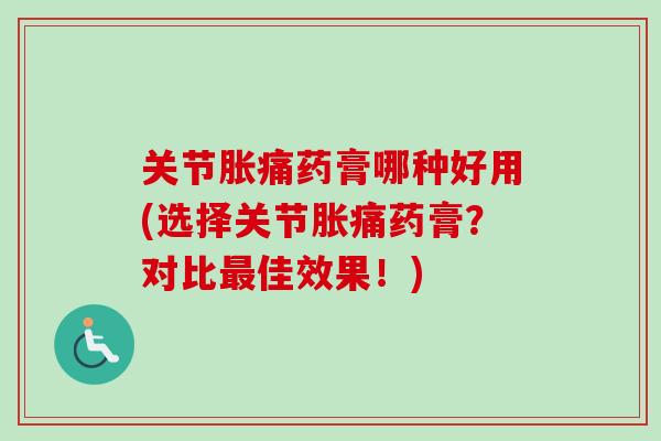 关节胀痛药膏哪种好用(选择关节胀痛药膏？对比最佳效果！)