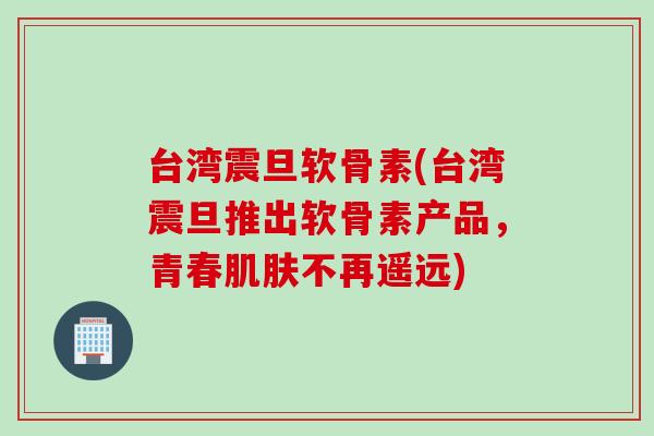 台湾震旦软骨素(台湾震旦推出软骨素产品，青春肌肤不再遥远)