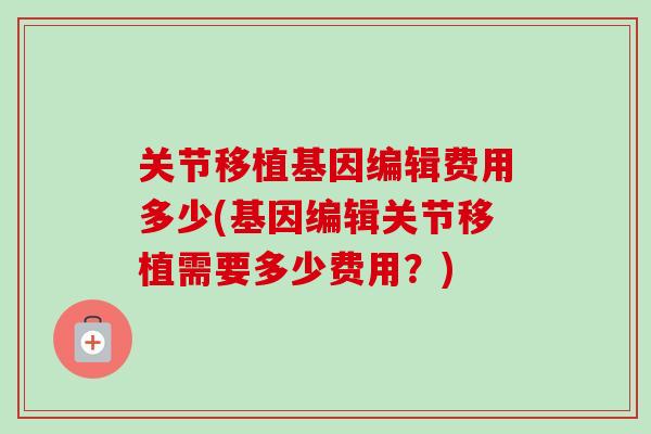 关节移植基因编辑费用多少(基因编辑关节移植需要多少费用？)
