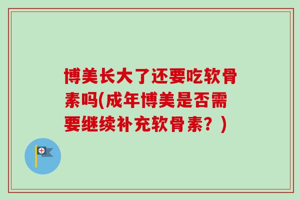 博美长大了还要吃软骨素吗(成年博美是否需要继续补充软骨素？)