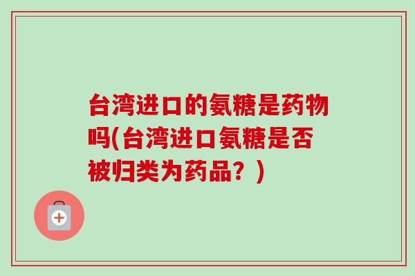 台湾进口的氨糖是药物吗(台湾进口氨糖是否被归类为药品？)