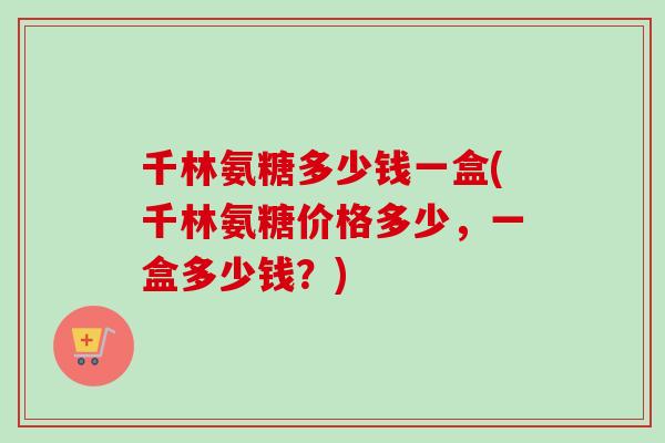 千林氨糖多少钱一盒(千林氨糖价格多少，一盒多少钱？)
