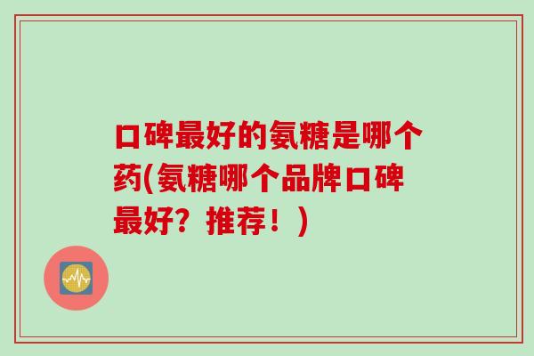 口碑最好的氨糖是哪个药(氨糖哪个品牌口碑最好？推荐！)