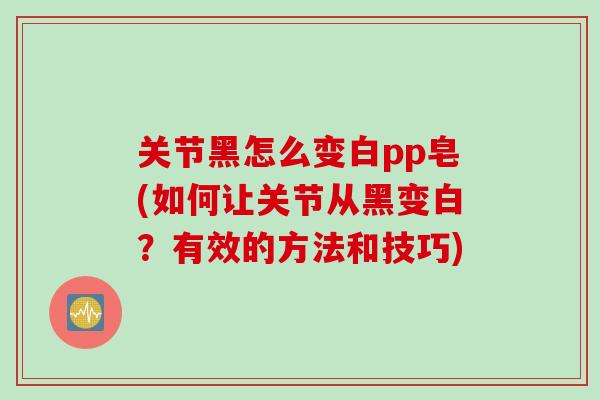 关节黑怎么变白pp皂(如何让关节从黑变白？有效的方法和技巧)