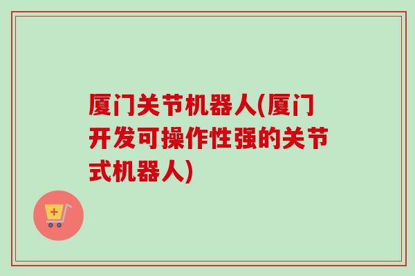 厦门关节机器人(厦门开发可操作性强的关节式机器人) 厦门关节机器人(厦门开发可操作性强的关节式机器人)