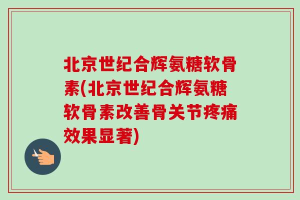 北京世纪合辉氨糖软骨素(北京世纪合辉氨糖软骨素改善骨关节疼痛效果显著)