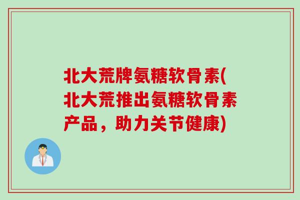 北大荒牌氨糖软骨素(北大荒推出氨糖软骨素产品，助力关节健康)
