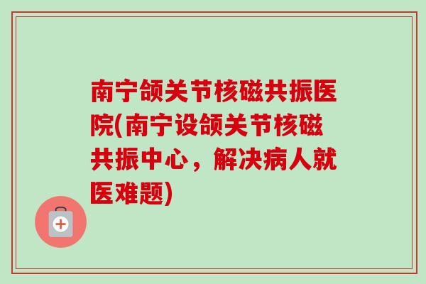 南宁颌关节核磁共振医院(南宁设颌关节核磁共振中心，解决病人就医难题)