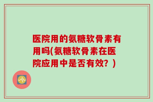 医院用的氨糖软骨素有用吗(氨糖软骨素在医院应用中是否有效？)
