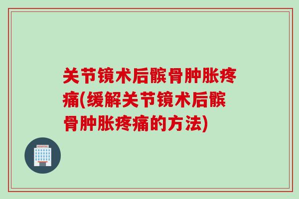 关节镜术后髌骨肿胀疼痛(缓解关节镜术后髌骨肿胀疼痛的方法)