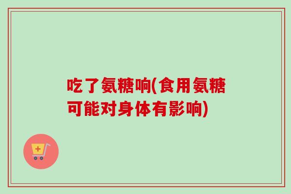 吃了氨糖响(食用氨糖可能对身体有影响)