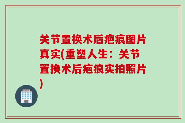 关节置换术后疤痕图片真实(重塑人生：关节置换术后疤痕实拍照片)