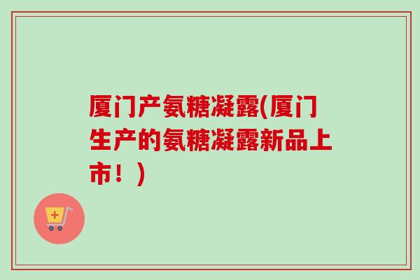 厦门产氨糖凝露(厦门生产的氨糖凝露新品上市！)
