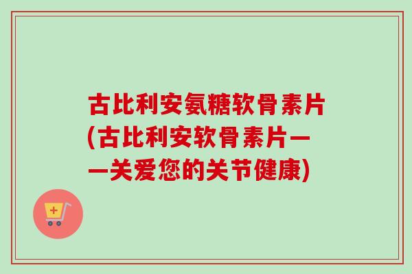 古比利安氨糖软骨素片(古比利安软骨素片——关爱您的关节健康)