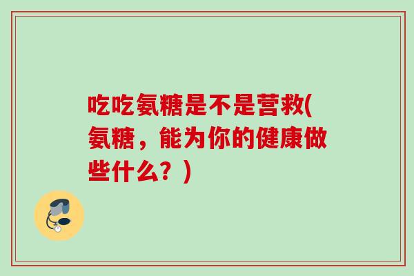 吃吃氨糖是不是营救(氨糖,能为你的健康做些什么?) 吃吃氨糖是不是营救(氨糖,能为你的健康做些什么?)