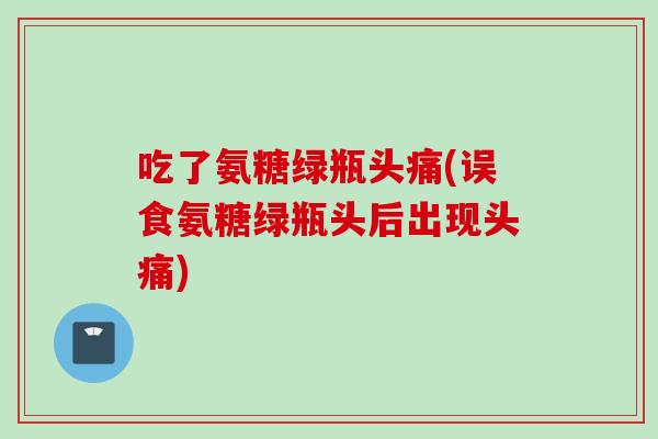 吃了氨糖绿瓶头痛(误食氨糖绿瓶头后出现头痛)