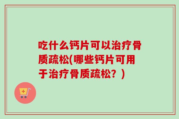 吃什么钙片可以治疗骨质疏松(哪些钙片可用于治疗骨质疏松？)