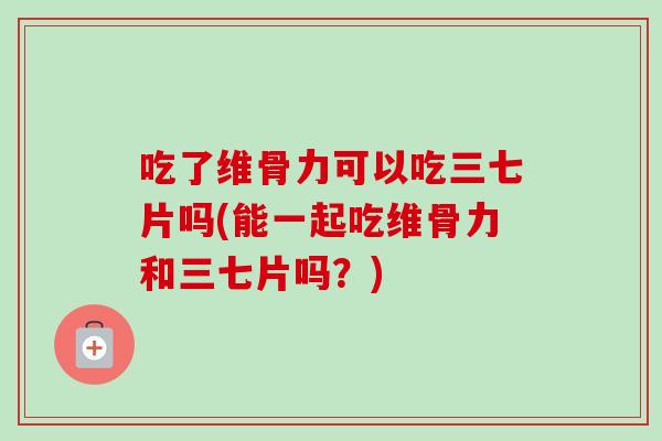 吃了维骨力可以吃三七片吗(能一起吃维骨力和三七片吗？)